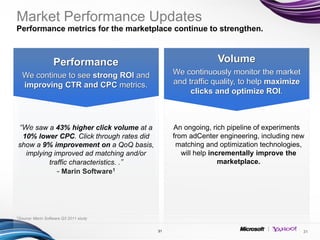 Market Performance Updates
Performance metrics for the marketplace continue to strengthen.



                     Performance                                Volume
  We continue to see strong ROI and                We continuously monitor the market
  improving CTR and CPC metrics.                   and traffic quality, to help maximize
                                                        clicks and optimize ROI.
                                               •




 “We saw a 43% higher click volume at a            An ongoing, rich pipeline of experiments
 10% lower CPC. Click through rates did            from adCenter engineering, including new
show a 9% improvement on a QoQ basis,               matching and optimization technologies,
  implying improved ad matching and/or                will help incrementally improve the
         traffic characteristics. .”                               marketplace.
            - Marin Software1




1Source:   Marin Software Q3 2011 study


                                          31                                               31
 