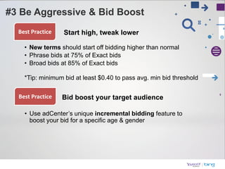 Best Practice   Start high, tweak lower

  • New terms should start off bidding higher than normal
  • Phrase bids at 75% of Exact bids
  • Broad bids at 85% of Exact bids

  *Tip: minimum bid at least $0.40 to pass avg. min bid threshold

Best Practice   Bid boost your target audience

  • Use adCenter’s unique incremental bidding feature to
    boost your bid for a specific age & gender
 