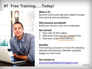 What is it?
Become a Microsoft adCenter expert through
free training and accreditation.

Why become accredited?
Build your resume, train your employees

Get started:
1. Train with 32 free videos.
2. Take exam, free now for a limited time.
3. Free Exam Code: K5E2PSPX18

Benefits:
Free training, inclusion in Find a Pro directory,
Membership Directory, Member Spotlight,
badge use, and more.

Get started at:
www.microsoftadvertisingpros.com
 
