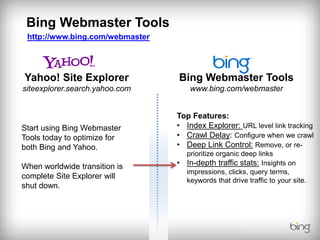 Bing Webmaster Tools
 http://www.bing.com/webmaster




Yahoo! Site Explorer             Bing Webmaster Tools
siteexplorer.search.yahoo.com         www.bing.com/webmaster


                                 Top Features:
Start using Bing Webmaster       • Index Explorer: URL level link tracking
Tools today to optimize for      • Crawl Delay: Configure when we crawl
both Bing and Yahoo.             • Deep Link Control: Remove, or re-
                                     prioritize organic deep links
When worldwide transition is     •   In-depth traffic stats: Insights on
                                     impressions, clicks, query terms,
complete Site Explorer will
                                     keywords that drive traffic to your site.
shut down.
 
