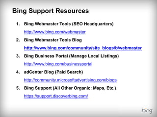 Bing Support Resources
 1. Bing Webmaster Tools (SEO Headquarters)
    http://www.bing.com/webmaster
 2. Bing Webmaster Tools Blog
    http://www.bing.com/community/site_blogs/b/webmaster
 3. Bing Business Portal (Manage Local Listings)
    http://www.bing.com/businessportal
 4. adCenter Blog (Paid Search)
    http://community.microsoftadvertising.com/blogs
 5. Bing Support (All Other Organic: Maps, Etc.)
    https://support.discoverbing.com/
 