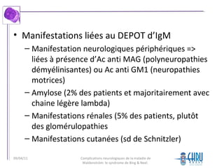 • Manifestations liées au DEPOT d’IgM
– Manifestation neurologiques périphériques =>
liées à présence d’Ac anti MAG (polyneuropathies
démyélinisantes) ou Ac anti GM1 (neuropathies
motrices)
– Amylose (2% des patients et majoritairement avec
chaine légère lambda)
– Manifestations rénales (5% des patients, plutôt
des glomérulopathies
– Manifestations cutanées (sd de Schnitzler)
Complications neurologiques de la maladie de
Waldenström: le syndrome de Bing & Neel.
09/04/11
 