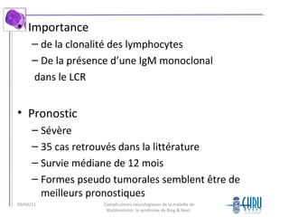 • Importance
– de la clonalité des lymphocytes
– De la présence d’une IgM monoclonal
dans le LCR
• Pronostic
– Sévère
– 35 cas retrouvés dans la littérature
– Survie médiane de 12 mois
– Formes pseudo tumorales semblent être de
meilleurs pronostiques
Complications neurologiques de la maladie de
Waldenström: le syndrome de Bing & Neel.
09/04/11
 