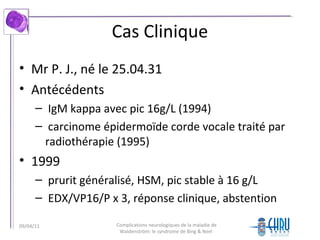 Cas Clinique
• Mr P. J., né le 25.04.31
• Antécédents
– IgM kappa avec pic 16g/L (1994)
– carcinome épidermoïde corde vocale traité par
radiothérapie (1995)
• 1999
– prurit généralisé, HSM, pic stable à 16 g/L
– EDX/VP16/P x 3, réponse clinique, abstention
Complications neurologiques de la maladie de
Waldenström: le syndrome de Bing & Neel
09/04/11
 