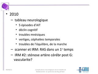 • 2010
– tableau neurologique
• 5 épisodes d’AIT
• déclin cognitif
• troubles mnésiques
• vertiges, céphalées temporales
• troubles de l’équilibre, de la marche
– scanner et IRM: RAS dans un 1er
temps
– IRM #2: sténose artère cérébr post G:
vascularite?
Complications neurologiques de la maladie de
Waldenström: le syndrome de Bing & Neel.
09/04/11
 