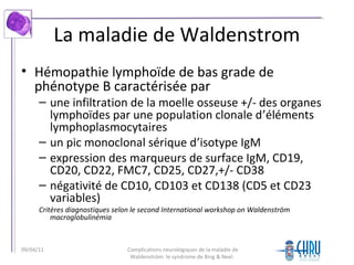 La maladie de Waldenstrom
• Hémopathie lymphoïde de bas grade de
phénotype B caractérisée par
– une infiltration de la moelle osseuse +/- des organes
lymphoïdes par une population clonale d’éléments
lymphoplasmocytaires
– un pic monoclonal sérique d’isotype IgM
– expression des marqueurs de surface IgM, CD19,
CD20, CD22, FMC7, CD25, CD27,+/- CD38
– négativité de CD10, CD103 et CD138 (CD5 et CD23
variables)
Critères diagnostiques selon le second International workshop on Waldenström
macroglobulinémia
Complications neurologiques de la maladie de
Waldenström: le syndrome de Bing & Neel.
09/04/11
 