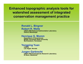 Enhanced topographic analysis tools for
watershed assessment of integrated
conservation management practice
Ronald L. Bingner
Robert R. Wells
USDA-ARS-National Sedimentation Laboratory
Oxford, Mississippi
Henrique G. Momm
Department of Geosciences
Middle Tennessee State University
Murfreesboro, Tennessee
Yongping Yuan
USEPA
Las Vegas, Nevada
Jurgen Garbrecht
USDA-ARS-Grazinglands Research Laboratory
El Reno, Oklahoma
 