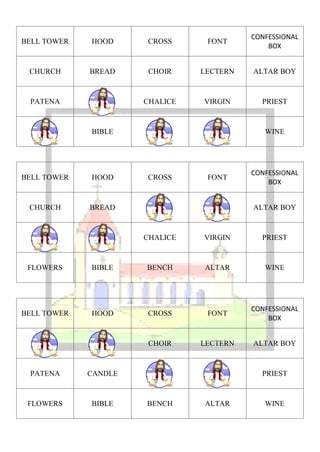 CONFESSIONAL
BELL TOWER   HOOD     CROSS      FONT
                                              BOX


 CHURCH      BREAD    CHOIR     LECTERN   ALTAR BOY



 PATENA               CHALICE   VIRGIN      PRIEST



             BIBLE                           WINE




                                          CONFESSIONAL
BELL TOWER   HOOD     CROSS      FONT
                                              BOX


 CHURCH      BREAD                        ALTAR BOY



                      CHALICE   VIRGIN      PRIEST



 FLOWERS     BIBLE    BENCH     ALTAR        WINE




                                          CONFESSIONAL
BELL TOWER   HOOD     CROSS      FONT
                                              BOX


                      CHOIR     LECTERN   ALTAR BOY



 PATENA      CANDLE                         PRIEST



 FLOWERS     BIBLE    BENCH     ALTAR        WINE
 