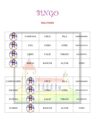 BINGO
                        SOLUTIONS




             CAMPANA      CRUZ       PILA    CONFESIONARIO




               PAN        CORO      ATRIL    MONAGUILLO




              CIRIO       CALIZ     VIRGEN   SACERDOTE




              BIBLIA     BANCOS     ALTAR       VINO




CAMPANARIO                CRUZ       PILA    CONFESIONARIO




  IGLESIA                 CORO      ATRIL    MONAGUILLO




  PATENA                  CALIZ     VIRGEN   SACERDOTE




  FLORES                 BANCOS     ALTAR       VINO
 