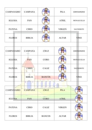 CAMPANARIO   CAMPANA             PILA    CONFESIONARIO




  IGLESIA      PAN              ATRIL    MONAGUILLO




  PATENA      CIRIO             VIRGEN   SACERDOTE




  FLORES      BIBLIA            ALTAR       VINO




CAMPANARIO   CAMPANA    CRUZ             CONFESIONARIO




  IGLESIA      PAN     CORO              MONAGUILLO




  PATENA      CIRIO    CALIZ             SACERDOTE




  FLORES      BIBLIA   BANCOS               VINO




CAMPANARIO   CAMPANA    CRUZ     PILA



  IGLESIA      PAN     CORO     ATRIL



  PATENA      CIRIO    CALIZ    VIRGEN



  FLORES      BIBLIA   BANCOS   ALTAR
 