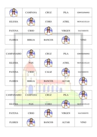 CAMPANA    CRUZ     PILA    CONFESIONARIO




  IGLESIA              CORO     ATRIL    MONAGUILLO




  PATENA      CIRIO             VIRGEN   SACERDOTE




  FLORES      BIBLIA   BANCOS               VINO




CAMPANARIO              CRUZ     PILA    CONFESIONARIO




  IGLESIA      PAN              ATRIL    MONAGUILLO




  PATENA      CIRIO    CALIZ             SACERDOTE




  FLORES      BIBLIA   BANCOS   ALTAR




CAMPANARIO   CAMPANA    CRUZ     PILA



  IGLESIA      PAN     CORO              MONAGUILLO




  PATENA      CIRIO             VIRGEN   SACERDOTE




  FLORES               BANCOS   ALTAR       VINO
 