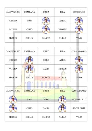 CAMPANARIO   CAMPANA    CRUZ     PILA     CONFESIONARIO




  IGLESIA      PAN              ATRIL



  PATENA      CIRIO             VIRGEN



  FLORES      BIBLIA   BANCOS   ALTAR        VINO




CAMPANARIO   CAMPANA    CRUZ     PILA    CONFESIONARIO


  IGLESIA              CORO     ATRIL



  PATENA               CALIZ    VIRGEN



  FLORES      BIBLIA   BANCOS   ALTAR        VINO




CAMPANARIO   CAMPANA    CRUZ     PILA    CONFESIONARIO


               PAN     CORO              MONAGUILLO



              CIRIO    CALIZ             SACERDOTE



  FLORES      BIBLIA   BANCOS   ALTAR        VINO
 