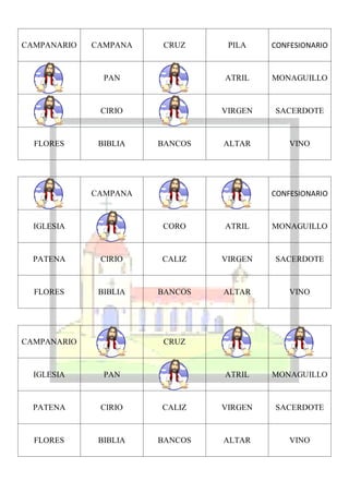 CAMPANARIO   CAMPANA    CRUZ     PILA    CONFESIONARIO


               PAN              ATRIL    MONAGUILLO



              CIRIO             VIRGEN   SACERDOTE



  FLORES      BIBLIA   BANCOS   ALTAR        VINO




             CAMPANA                     CONFESIONARIO


  IGLESIA              CORO     ATRIL    MONAGUILLO



  PATENA      CIRIO    CALIZ    VIRGEN   SACERDOTE



  FLORES      BIBLIA   BANCOS   ALTAR        VINO




CAMPANARIO              CRUZ



  IGLESIA      PAN              ATRIL    MONAGUILLO



  PATENA      CIRIO    CALIZ    VIRGEN   SACERDOTE



  FLORES      BIBLIA   BANCOS   ALTAR        VINO
 