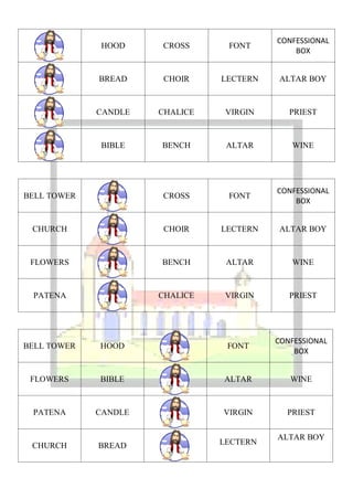 CONFESSIONAL
             HOOD     CROSS      FONT
                                              BOX


             BREAD    CHOIR     LECTERN   ALTAR BOY



             CANDLE   CHALICE    VIRGIN      PRIEST



             BIBLE    BENCH      ALTAR       WINE




                                          CONFESSIONAL
BELL TOWER            CROSS      FONT
                                              BOX


 CHURCH               CHOIR     LECTERN   ALTAR BOY



 FLOWERS              BENCH      ALTAR       WINE



 PATENA               CHALICE    VIRGIN      PRIEST




                                          CONFESSIONAL
BELL TOWER   HOOD                FONT
                                              BOX


 FLOWERS     BIBLE              ALTAR        WINE



 PATENA      CANDLE             VIRGIN      PRIEST

                                          ALTAR BOY
 CHURCH      BREAD              LECTERN
 
