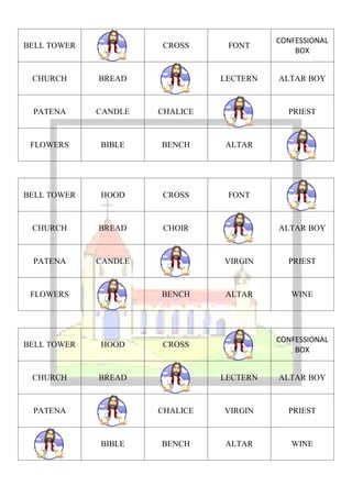 CONFESSIONAL
BELL TOWER            CROSS      FONT
                                              BOX


 CHURCH      BREAD              LECTERN   ALTAR BOY



 PATENA      CANDLE   CHALICE               PRIEST



 FLOWERS     BIBLE    BENCH     ALTAR




BELL TOWER   HOOD     CROSS      FONT



 CHURCH      BREAD    CHOIR               ALTAR BOY



 PATENA      CANDLE             VIRGIN      PRIEST



 FLOWERS              BENCH     ALTAR        WINE




                                          CONFESSIONAL
BELL TOWER   HOOD     CROSS
                                              BOX


 CHURCH      BREAD              LECTERN   ALTAR BOY



 PATENA               CHALICE   VIRGIN      PRIEST



             BIBLE    BENCH     ALTAR        WINE
 
