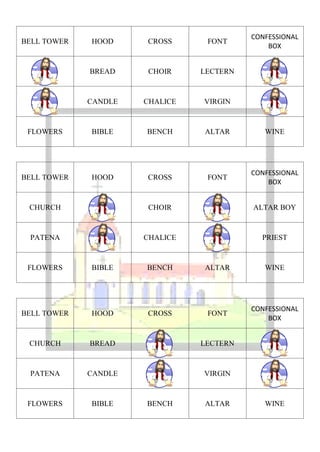 CONFESSIONAL
BELL TOWER   HOOD     CROSS      FONT
                                              BOX


             BREAD    CHOIR     LECTERN



             CANDLE   CHALICE   VIRGIN



 FLOWERS     BIBLE    BENCH     ALTAR        WINE




                                          CONFESSIONAL
BELL TOWER   HOOD     CROSS      FONT
                                              BOX


 CHURCH               CHOIR               ALTAR BOY



 PATENA               CHALICE               PRIEST



 FLOWERS     BIBLE    BENCH     ALTAR        WINE




                                          CONFESSIONAL
BELL TOWER   HOOD     CROSS      FONT
                                              BOX


 CHURCH      BREAD              LECTERN



 PATENA      CANDLE             VIRGIN



 FLOWERS     BIBLE    BENCH     ALTAR        WINE
 