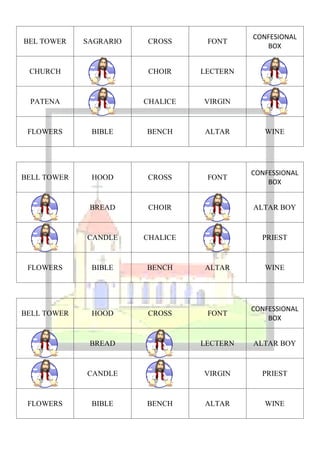 CONFESIONAL
BEL TOWER    SAGRARIO   CROSS      FONT
                                               BOX


 CHURCH                 CHOIR     LECTERN



 PATENA                 CHALICE   VIRGIN



 FLOWERS      BIBLE     BENCH     ALTAR        WINE




                                            CONFESSIONAL
BELL TOWER    HOOD      CROSS      FONT
                                                BOX


              BREAD     CHOIR               ALTAR BOY



             CANDLE     CHALICE               PRIEST



 FLOWERS      BIBLE     BENCH     ALTAR        WINE




                                            CONFESSIONAL
BELL TOWER    HOOD      CROSS      FONT
                                                BOX


              BREAD               LECTERN   ALTAR BOY



             CANDLE               VIRGIN      PRIEST



 FLOWERS      BIBLE     BENCH     ALTAR        WINE
 