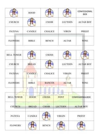 CONFESSIONAL
             HOOD
                                                      BOX


 CHURCH                 CHOIR        LECTERN       ALTAR BOY



 PATENA      CANDLE    CHALICE        VIRGN          PRIEST



 FLOWERS     BIBLE     BENCH          ALTAR           WINE




BELL TOWER              CROSS



 CHURCH      BREAD                   LECTERN       ALTAR BOY



 PATENA      CANDLE    CHALICE       VIRGIN          PRIEST



 FLOWERS     BIBLE     BANCOS         ALTAR           WINE




BELL TOWER    HOOD    CROSS       FONT        CONFESSIONALBOX



  CHURCH     BREAD    CHOIR      LECTERN        ALTAR BOY



  PATENA     CANDLE              VIRGIN           PRIEST



  FLOWERS             BENCH
 