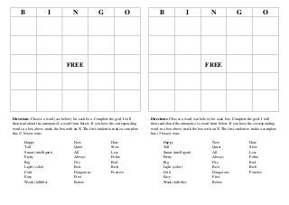 B

I

N

G

O

B

I

N

G

O

FREE

FREE

Directions: Choose a word (see below) for each box. Complete the grid. I will
then read aloud the antonym of a word from below. If you have the corresponding
word in a box above, mark the box with an X. The first student to make a complete
line (5 boxes) wins.

Directions: Choose a word (see below) for each box. Complete the grid. I will
then read aloud the antonym of a word from below. If you have the corresponding
word in a box above, mark the box with an X. The first student to make a complete
line (5 boxes) wins.

Happy
Tall
Smart (intelligent)
Pretty
Big
Light (color)
Cold
Easy
Weak (fallible)

New
Quiet
All
Always
Dry
Best
Dangerous
First
Below

Hate
Slow
Less
Polite
Bad
Rich
Positive

Happy
Tall
Smart (intelligent)
Pretty
Big
Light (color)
Cold
Easy
Weak (fallible)

New
Quiet
All
Always
Dry
Best
Dangerous
First
Below

Hate
Slow
Less
Polite
Bad
Rich
Positive

 
