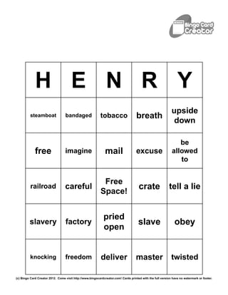 H E N R Y
                                                                                                            upside
         steamboat                bandaged                 tobacco                  breath
                                                                                                             down

                                                                                                               be
             free                 imagine                     mail                 excuse                   allowed
                                                                                                               to


                                                            Free
          railroad                careful                                            crate                tell a lie
                                                           Space!


                                                             pried
         slavery                  factory                                            slave                    obey
                                                             open


         knocking                 freedom                  deliver                 master                   twisted

(c) Bingo Card Creator 2012. Come visit http://www.bingocardcreator.com! Cards printed with the full version have no watermark or footer.
 