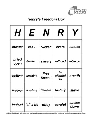 Henry's Freedom Box



             H E N R Y
         master                      mail                  twisted                   crate                  steamboat




           pried
                                  freedom                  slavery                  railroad                tobacco
           open

                                                                                       be
                                                            Free
         deliver                  imagine                                           allowed                 breath
                                                           Space!                      to


          baggage                 knocking                 Philadelphia             factory                   slave


                                                                                                            upside
         bandaged               tell a lie                   obey                  careful
                                                                                                             down
(c) Bingo Card Creator 2013. Come visit http://www.bingocardcreator.com! Cards printed with the full version have no watermark or footer.
 