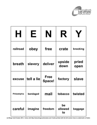 H E N R Y
          railroad                  obey                      free                   crate                  knocking




                                                                                   upside                     pried
         breath                   slavery                  deliver
                                                                                    down                      open

                                                            Free
         excuse tell a lie                                                          factory                   slave
                                                           Space!


         Philadelphia             bandaged                    mail                 tobacco                  twisted


                                                                                       be
         careful                  imagine                  freedom                  allowed                 baggage
                                                                                       to
(c) Bingo Card Creator 2012. Come visit http://www.bingocardcreator.com! Cards printed with the full version have no watermark or footer.
 