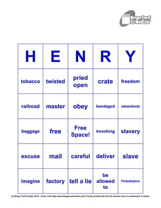 H E N R Y
                                                             pried
         tobacco                  twisted                                            crate                  freedom
                                                             open


          railroad                master                     obey                   bandaged                steamboat




                                                            Free
          baggage                     free                                          knocking                slavery
                                                           Space!


         excuse                      mail                  careful                 deliver                    slave

                                                                                       be
         imagine                  factory tell a lie                                allowed                 Philadelphia

                                                                                       to
(c) Bingo Card Creator 2012. Come visit http://www.bingocardcreator.com! Cards printed with the full version have no watermark or footer.
 