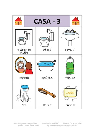 Autor pictogramas: Sergio Palao Procedencia: ARASAAC Licencia: CC (BY-NC-SA)
Autora: Dolores Navas Pérez http://doloresnavasperez.blogspot.com.es/
CASA - 3
CUARTO DE
BAÑO
VÁTER LAVABO
ESPEJO BAÑERA TOALLA
GEL PEINE JABÓN
 