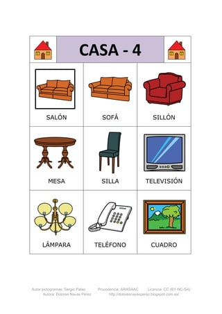 Autor pictogramas: Sergio Palao Procedencia: ARASAAC Licencia: CC (BY-NC-SA)
Autora: Dolores Navas Pérez http://doloresnavasperez.blogspot.com.es/
CASA - 4
SALÓN SOFÁ SILLÓN
MESA SILLA TELEVISIÓN
LÁMPARA TELÉFONO CUADRO
 