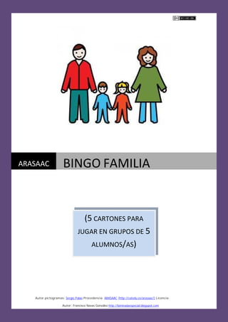 Autor pictogramas: Sergio Palao Procedencia: ARASAAC (http://catedu.es/arasaac/) Licencia: CC (BY-NC-
Autor: Francisco Navas González http://lamiradaespecial.blogspot.com
ARASAAC BINGO FAMILIA
(5 CARTONES PARA
JUGAR EN GRUPOS DE 5
ALUMNOS/AS)
 