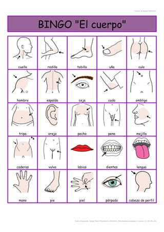 Creador de Bingos ARASAAC
BINGO "El cuerpo"
cuello rodilla tobillo uña culo
hombro espalda ceja codo ombligo
tripa oreja pecho pene mejilla
caderas vulva labios dientes lengua
mano pie piel párpado cabeza de perfil
Autor pictogramas: Sergio Palao Procedencia: ARASAAC (http://catedu.es/arasaac/) Licencia: CC (BY-NC-SA)
 