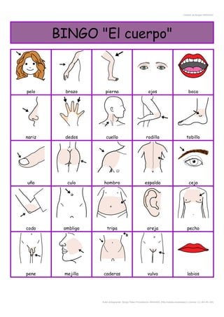 Creador de Bingos ARASAAC
BINGO "El cuerpo"
pelo brazo pierna ojos boca
nariz dedos cuello rodilla tobillo
uña culo hombro espalda ceja
codo ombligo tripa oreja pecho
pene mejilla caderas vulva labios
Autor pictogramas: Sergio Palao Procedencia: ARASAAC (http://catedu.es/arasaac/) Licencia: CC (BY-NC-SA)
 