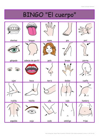 Creador de Bingos ARASAAC
BINGO "El cuerpo"
dientes lengua mano pie piel
párpado cabeza de perfil pelo brazo pierna
ojos boca nariz dedos cuello
rodilla tobillo uña culo hombro
espalda ceja codo ombligo tripa
Autor pictogramas: Sergio Palao Procedencia: ARASAAC (http://catedu.es/arasaac/) Licencia: CC (BY-NC-SA)
 