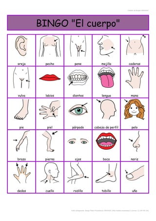 Creador de Bingos ARASAAC
BINGO "El cuerpo"
oreja pecho pene mejilla caderas
vulva labios dientes lengua mano
pie piel párpado cabeza de perfil pelo
brazo pierna ojos boca nariz
dedos cuello rodilla tobillo uña
Autor pictogramas: Sergio Palao Procedencia: ARASAAC (http://catedu.es/arasaac/) Licencia: CC (BY-NC-SA)
 