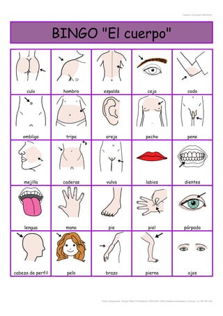 Creador de Bingos ARASAAC
BINGO "El cuerpo"
culo hombro espalda ceja codo
ombligo tripa oreja pecho pene
mejilla caderas vulva labios dientes
lengua mano pie piel párpado
cabeza de perfil pelo brazo pierna ojos
Autor pictogramas: Sergio Palao Procedencia: ARASAAC (http://catedu.es/arasaac/) Licencia: CC (BY-NC-SA)
 