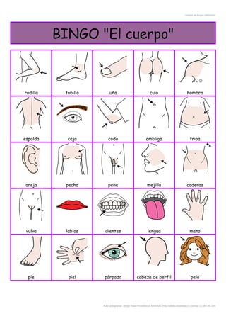 Creador de Bingos ARASAAC
BINGO "El cuerpo"
rodilla tobillo uña culo hombro
espalda ceja codo ombligo tripa
oreja pecho pene mejilla caderas
vulva labios dientes lengua mano
pie piel párpado cabeza de perfil pelo
Autor pictogramas: Sergio Palao Procedencia: ARASAAC (http://catedu.es/arasaac/) Licencia: CC (BY-NC-SA)
 