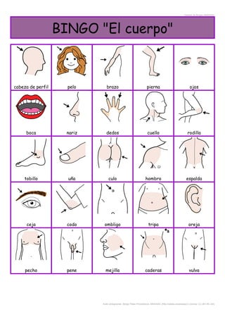 Creador de Bingos ARASAAC
BINGO "El cuerpo"
cabeza de perfil pelo brazo pierna ojos
boca nariz dedos cuello rodilla
tobillo uña culo hombro espalda
ceja codo ombligo tripa oreja
pecho pene mejilla caderas vulva
Autor pictogramas: Sergio Palao Procedencia: ARASAAC (http://catedu.es/arasaac/) Licencia: CC (BY-NC-SA)
 