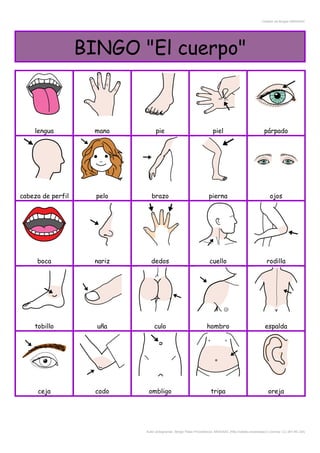 Creador de Bingos ARASAAC
BINGO "El cuerpo"
lengua mano pie piel párpado
cabeza de perfil pelo brazo pierna ojos
boca nariz dedos cuello rodilla
tobillo uña culo hombro espalda
ceja codo ombligo tripa oreja
Autor pictogramas: Sergio Palao Procedencia: ARASAAC (http://catedu.es/arasaac/) Licencia: CC (BY-NC-SA)
 