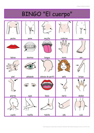Creador de Bingos ARASAAC
BINGO "El cuerpo"
pecho pene mejilla caderas vulva
labios dientes lengua mano pie
piel párpado cabeza de perfil pelo brazo
pierna ojos boca nariz dedos
cuello rodilla tobillo uña culo
Autor pictogramas: Sergio Palao Procedencia: ARASAAC (http://catedu.es/arasaac/) Licencia: CC (BY-NC-SA)
 