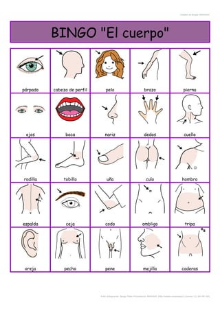 Creador de Bingos ARASAAC
BINGO "El cuerpo"
párpado cabeza de perfil pelo brazo pierna
ojos boca nariz dedos cuello
rodilla tobillo uña culo hombro
espalda ceja codo ombligo tripa
oreja pecho pene mejilla caderas
Autor pictogramas: Sergio Palao Procedencia: ARASAAC (http://catedu.es/arasaac/) Licencia: CC (BY-NC-SA)
 