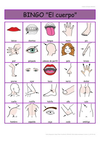Creador de Bingos ARASAAC
BINGO "El cuerpo"
labios dientes lengua mano pie
piel párpado cabeza de perfil pelo brazo
pierna ojos boca nariz dedos
cuello rodilla tobillo uña culo
hombro espalda ceja codo ombligo
Autor pictogramas: Sergio Palao Procedencia: ARASAAC (http://catedu.es/arasaac/) Licencia: CC (BY-NC-SA)
 