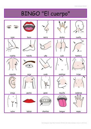 Creador de Bingos ARASAAC
BINGO "El cuerpo"
ojos boca nariz dedos cuello
rodilla tobillo uña culo hombro
espalda ceja codo ombligo tripa
oreja pecho pene mejilla caderas
vulva labios dientes lengua mano
Autor pictogramas: Sergio Palao Procedencia: ARASAAC (http://catedu.es/arasaac/) Licencia: CC (BY-NC-SA)
 
