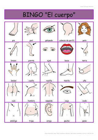 Creador de Bingos ARASAAC
BINGO "El cuerpo"
pie piel párpado cabeza de perfil pelo
brazo pierna ojos boca nariz
dedos cuello rodilla tobillo uña
culo hombro espalda ceja codo
ombligo tripa oreja pecho pene
Autor pictogramas: Sergio Palao Procedencia: ARASAAC (http://catedu.es/arasaac/) Licencia: CC (BY-NC-SA)
 