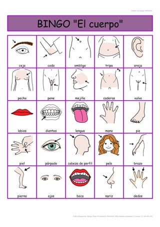 Creador de Bingos ARASAAC
BINGO "El cuerpo"
ceja codo ombligo tripa oreja
pecho pene mejilla caderas vulva
labios dientes lengua mano pie
piel párpado cabeza de perfil pelo brazo
pierna ojos boca nariz dedos
Autor pictogramas: Sergio Palao Procedencia: ARASAAC (http://catedu.es/arasaac/) Licencia: CC (BY-NC-SA)
 