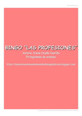 Creador de Bingos ARASAAC
BINGO “LAS PROFESIONES”BINGO “LAS PROFESIONES”BINGO “LAS PROFESIONES”BINGO “LAS PROFESIONES”BINGO “LAS PROFESIONES”BINGO “LAS PROFESIONES”BINGO “LAS PROFESIONES”BINGO “LAS PROFESIONES”BINGO “LAS PROFESIONES”BINGO “LAS PROFESIONES”
Autora: Irene Ocaña CastilloAutora: Irene Ocaña CastilloAutora: Irene Ocaña CastilloAutora: Irene Ocaña CastilloAutora: Irene Ocaña CastilloAutora: Irene Ocaña CastilloAutora: Irene Ocaña CastilloAutora: Irene Ocaña CastilloAutora: Irene Ocaña CastilloAutora: Irene Ocaña Castillo
Pictogramas de araasacPictogramas de araasacPictogramas de araasacPictogramas de araasacPictogramas de araasacPictogramas de araasacPictogramas de araasacPictogramas de araasacPictogramas de araasacPictogramas de araasac
http://asomateamimundomasalladelaspalabras.blogspot.comhttp://asomateamimundomasalladelaspalabras.blogspot.comhttp://asomateamimundomasalladelaspalabras.blogspot.comhttp://asomateamimundomasalladelaspalabras.blogspot.comhttp://asomateamimundomasalladelaspalabras.blogspot.comhttp://asomateamimundomasalladelaspalabras.blogspot.comhttp://asomateamimundomasalladelaspalabras.blogspot.comhttp://asomateamimundomasalladelaspalabras.blogspot.comhttp://asomateamimundomasalladelaspalabras.blogspot.comhttp://asomateamimundomasalladelaspalabras.blogspot.com
Autor pictogramas: Sergio Palao Procedencia: ARASAAC (http://catedu.es/arasaac/) Licencia: CC (BY-NC-SA)
 