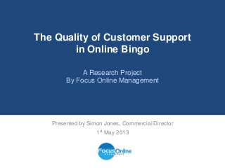 The Quality of Customer Support
in Online Bingo
A Research Project
By Focus Online Management
Presented by Simon Jones, Commercial Director
1st May 2013
 