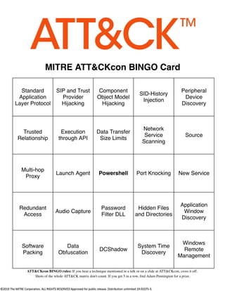 MITRE ATT&CKcon BINGO Card
Standard
Application
Layer Protocol
SIP and Trust
Provider
Hijacking
Component
Object Model
Hijacking
SID-History
Injection
Peripheral
Device
Discovery
Trusted
Relationship
Execution
through API
Data Transfer
Size Limits
Network
Service
Scanning
Source
Multi-hop
Proxy
Launch Agent Powershell Port Knocking New Service
Redundant
Access
Audio Capture
Password
Filter DLL
Hidden Files
and Directories
Application
Window
Discovery
Software
Packing
Data
Obfuscation
DCShadow
System Time
Discovery
Windows
Remote
Management
ATT&CKcon BINGO rules: If you hear a technique mentioned in a talk or on a slide at ATT&CKcon, cross it off.
Shots of the whole ATT&CK matrix don't count. If you get 5 in a row, ﬁnd Adam Pennington for a prize.
 