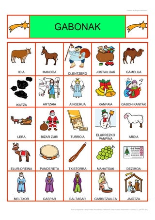 Creador de Bingos ARASAAC




                     GABONAK



   IDIA        MANDOA                                         JOSTAILUAK                              GAMELUA
                           OLENTZERO




  IKATZA       ARTZAIA     AINGERUA                              KANPAIA                        GABON KANTAK




                                                              ELURREZKO
   LERA       BIZAR ZURI    TURROIA                                                                       ARDIA
                                                               PANPINA




ELUR-OREINA   PANDERETA    TXISTORRA                           MAHATSAK                                DEZIMOA




 MELTXOR       GASPAR      BALTASAR                        GARBITZAILEA                                 JAIOTZA


                            Autor pictogramas: Sergio Palao Procedencia: ARASAAC (http://catedu.es/arasaac/) Licencia: CC (BY-NC-SA)
 