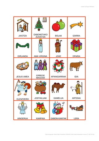 Creador de Bingos ARASAAC




             GABONETAKO
 JAIOTZA                                    BOLAK                                 IZARRA
              ZUHAITZA




 GIRLANDA    AMA VIRGINA                      JOXE                               OPARIA




              ERREGE
JESUS UMEA                          APAINGARRIAK                                     IDIA
              MAGOAK




             JOSTAILUAK                  GAMELUA                                 ARTZAIA
OLENTZERO




AINGERUA      KANPAIA              GABON KANTAK                                     LERA




                        Autor pictogramas: Sergio Palao Procedencia: ARASAAC (http://catedu.es/arasaac/) Licencia: CC (BY-NC-SA)
 