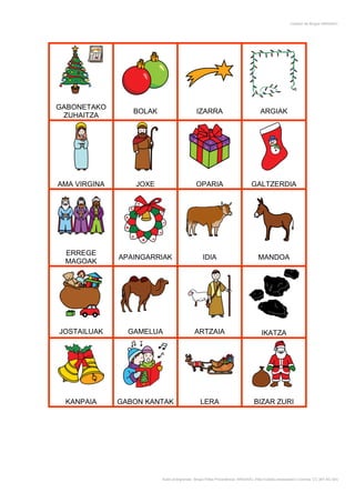 Creador de Bingos ARASAAC




GABONETAKO
                 BOLAK                       IZARRA                               ARGIAK
 ZUHAITZA




AMA VIRGINA       JOXE                      OPARIA                           GALTZERDIA




 ERREGE
              APAINGARRIAK                      IDIA                             MANDOA
 MAGOAK




JOSTAILUAK      GAMELUA                     ARTZAIA                                IKATZA




 KANPAIA      GABON KANTAK                     LERA                            BIZAR ZURI




                         Autor pictogramas: Sergio Palao Procedencia: ARASAAC (http://catedu.es/arasaac/) Licencia: CC (BY-NC-SA)
 
